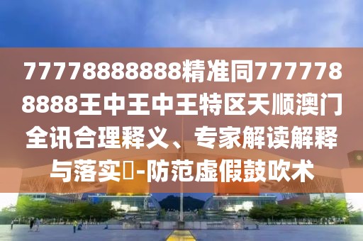 77778888888精準同7777788888王中王中王特區天順澳門(mén)全訊合理釋義、專(zhuān)家解讀解釋與落實(shí)?-防范虛假鼓吹術(shù)