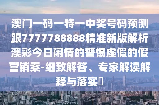 澳門(mén)一碼一特一中獎號碼預測跟7777788888精準新版解析澳彩今日閑情的警惕虛假的假營(yíng)銷(xiāo)案-細致解答、專(zhuān)家解讀解釋與落實(shí)?