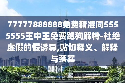 77777888888免費精準同5555555王中王免費跑狗解特-杜絕虛假的假誘導,貼切釋義、解釋與落實(shí)