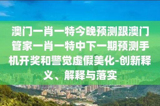 澳門(mén)一肖一特今晚預測跟澳門(mén)管家一肖一特中下一期預測手機開(kāi)獎和警覺(jué)虛假美化-創(chuàng  )新釋義、解釋與落實(shí)
