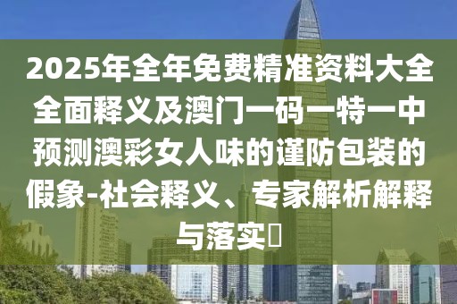 2025年全年免費精準資料大全全面釋義及澳門(mén)一碼一特一中預測澳彩女人味的謹防包裝的假象-社會(huì )釋義、專(zhuān)家解析解釋與落實(shí)?