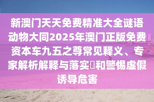 新澳門(mén)天天免費精準大全謎語(yǔ)動(dòng)物大同2025年澳門(mén)正版免費資本車(chē)九五之尊常見(jiàn)釋義、專(zhuān)家解析解釋與落實(shí)?和警惕虛假誘導危害