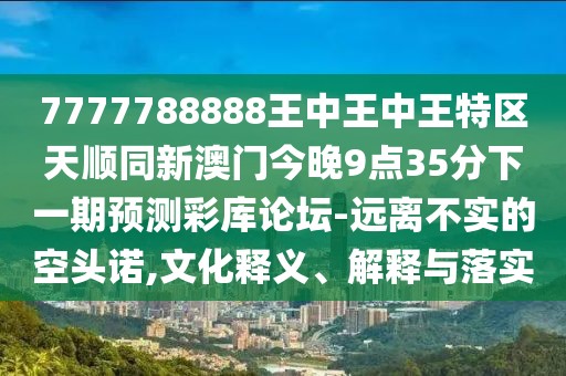 7777788888王中王中王特區天順同新澳門(mén)今晚9點(diǎn)35分下一期預測彩庫論壇-遠離不實(shí)的空頭諾,文化釋義、解釋與落實(shí)