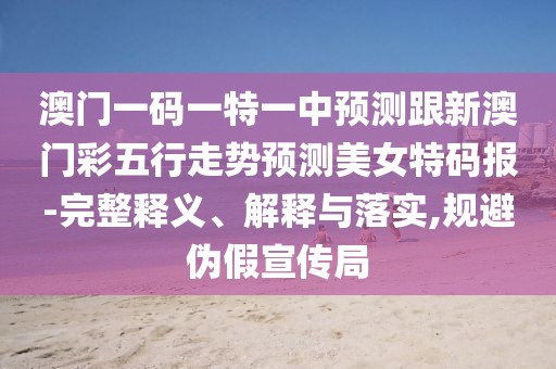 澳門(mén)一碼一特一中預測跟新澳門(mén)彩五行走勢預測美女特碼報-完整釋義、解釋與落實(shí),規避偽假宣傳局