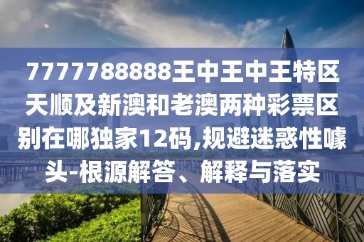 7777788888王中王中王特區天順及新澳和老澳兩種彩票區別在哪獨家12碼,規避迷惑性噱頭-根源解答、解釋與落實(shí)